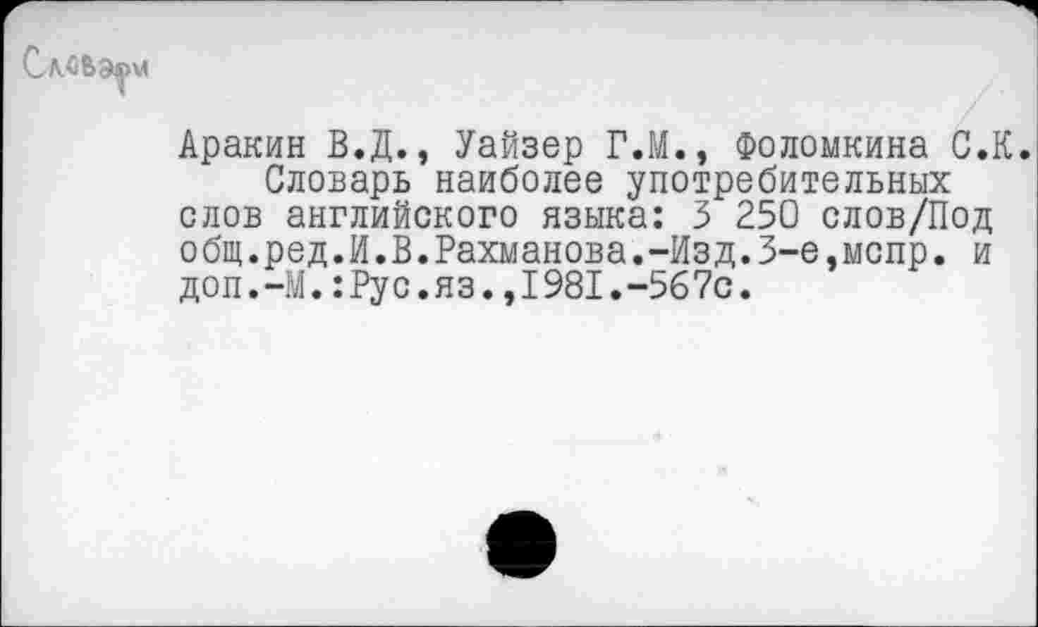 ﻿Сл.сьэ|\л
Аракин В.Д., Уайзер Г.М., Фоломкина С.К.
Словарь наиболее употребительных слов английского языка: 3 250 слов/Под общ.ред.И.В.Рахманова.-Изд.3-е,мспр. и доп.-М.:Рус.яз.,1981.-567с.